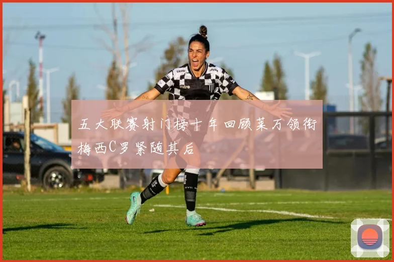 五大联赛射门榜十年回顾莱万领衔梅西C罗紧随其后