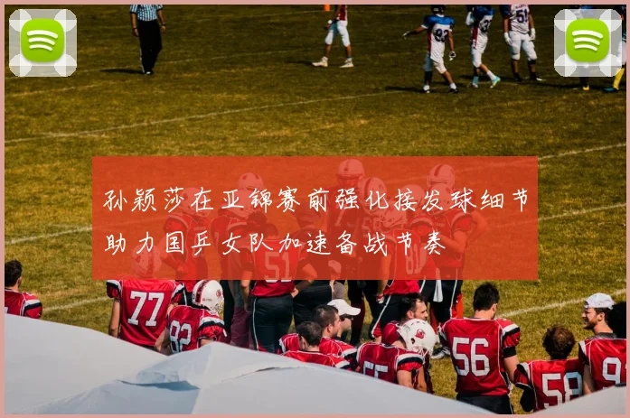 孙颖莎在亚锦赛前强化接发球细节助力国乒女队加速备战节奏