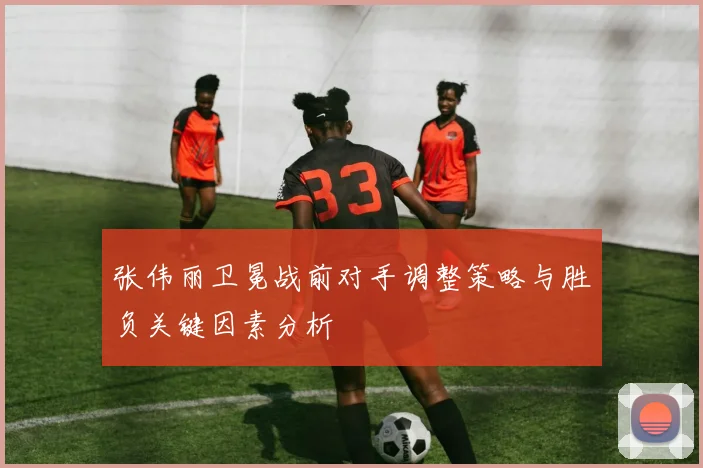 张伟丽卫冕战前对手调整策略与胜负关键因素分析
