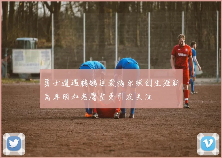 勇士遭遇鹈鹕逆袭梅尔顿创生涯新高库明加老鹰首秀引发关注