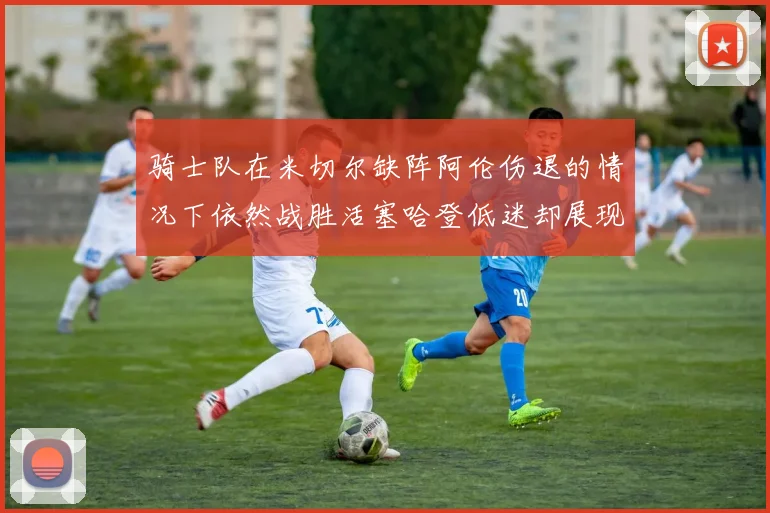 骑士队在米切尔缺阵阿伦伤退的情况下依然战胜活塞哈登低迷却展现季后赛实力