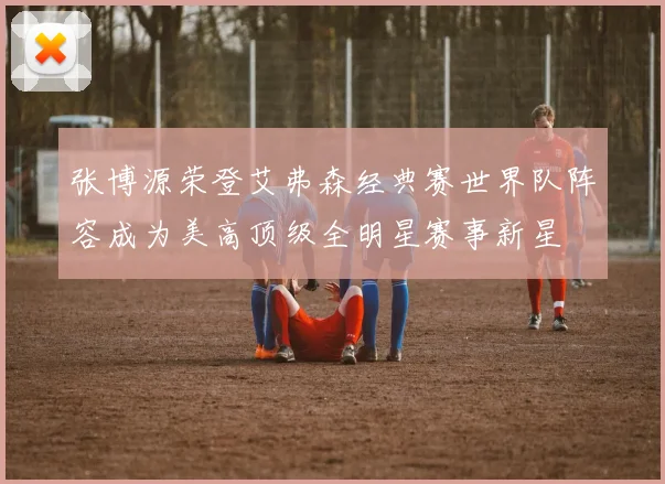 张博源荣登艾弗森经典赛世界队阵容成为美高顶级全明星赛事新星