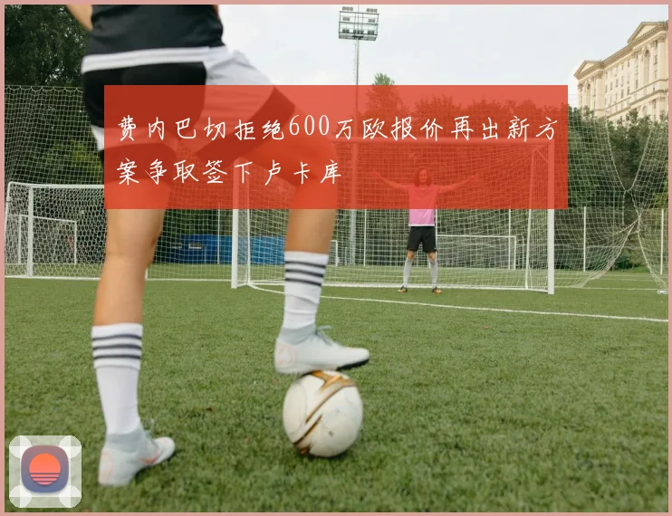 费内巴切拒绝600万欧报价再出新方案争取签下卢卡库