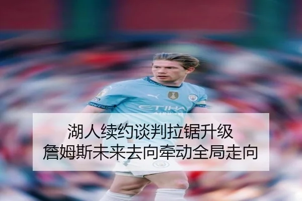 湖人续约谈判拉锯升级 詹姆斯未来去向牵动全局走向
