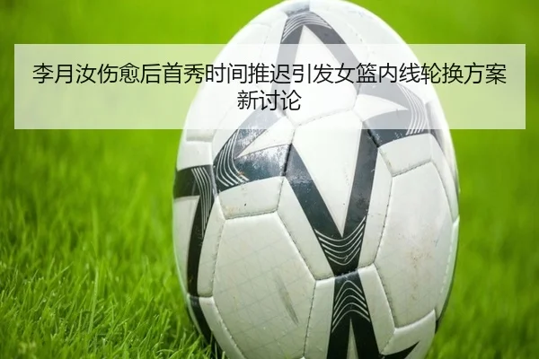 李月汝伤愈后首秀时间推迟引发女篮内线轮换方案新讨论