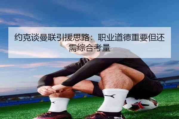 约克谈曼联引援思路：职业道德重要但还需综合考量