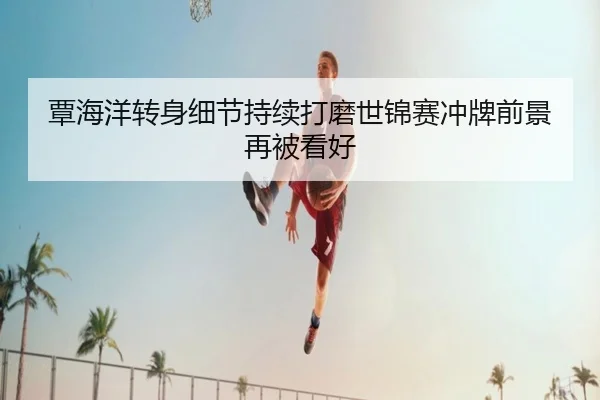 覃海洋转身细节持续打磨世锦赛冲牌前景再被看好