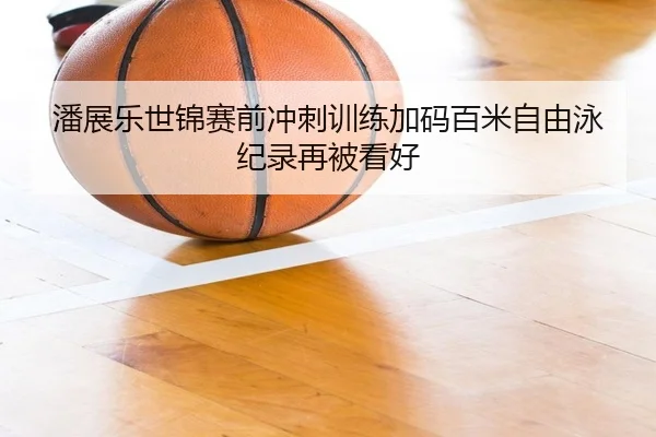 潘展乐世锦赛前冲刺训练加码百米自由泳纪录再被看好