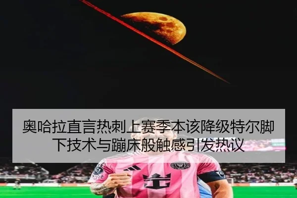 奥哈拉直言热刺上赛季本该降级特尔脚下技术与蹦床般触感引发热议